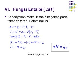 VI. Fungsi Entalpi ( DH ) 
 Kebanyakan reaksi kimia dikerjakan pada 
tekanan tetap. Dalam hal ini : 
( ) 
( ) 
D U = q - P V - 
V 
2 1 
U - U = q - P V - 
V 
2 1 2 1 
1 2 karena maka : 
U PV U PV q 
H H q 
+ - + = 
- = DH = qP 
By LB & DW_Kimia ITB 
P 
P 
P = P = 
P 
( ) ( ) 2 2 2 1 1 1 
2 1 
P 
P 
 
