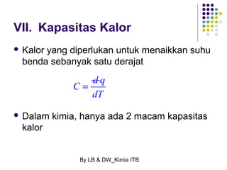 VII. Kapasitas Kalor 
 Kalor yang diperlukan untuk menaikkan suhu 
benda sebanyak satu derajat 
C = d q 
dT 
 Dalam kimia, hanya ada 2 macam kapasitas 
kalor 
By LB & DW_Kimia ITB 
 