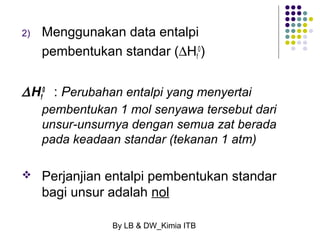 2) Menggunakan data entalpi 
pembentukan standar (DHf 
0 : Perubahan entalpi yang menyertai 
pembentukan 1 mol senyawa tersebut dari 
unsur-unsurnya dengan semua zat berada 
pada keadaan standar (tekanan 1 atm) 
By LB & DW_Kimia ITB 
0) 
DHf 
 Perjanjian entalpi pembentukan standar 
bagi unsur adalah nol 
 