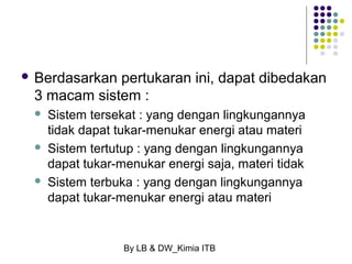  Berdasarkan pertukaran ini, dapat dibedakan 
3 macam sistem : 
 Sistem tersekat : yang dengan lingkungannya 
tidak dapat tukar-menukar energi atau materi 
 Sistem tertutup : yang dengan lingkungannya 
dapat tukar-menukar energi saja, materi tidak 
 Sistem terbuka : yang dengan lingkungannya 
dapat tukar-menukar energi atau materi 
By LB & DW_Kimia ITB 
 