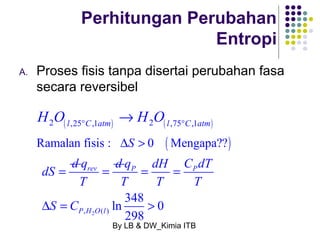 Perhitungan Perubahan 
P P 
By LB & DW_Kimia ITB 
Entropi 
A. Proses fisis tanpa disertai perubahan fasa 
secara reversibel 
2 ( l,25 C,1atm) 2 ( l ,75 C,1atm) H O H O ° ° ® 
Ramalan fisis : DS > 0 (Mengapa??) 
dS = d rev q d 
T 
= 
, 2 ( ) 
ln 348 0 
298 
P H O l 
q dH C dT 
T T T 
S C 
= = 
D = > 
 