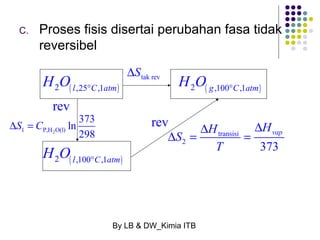 C. Proses fisis disertai perubahan fasa tidak 
H O H O 
2 ,25 ,1 2 ,100 ,1 
l C atm g C atm 
vap H H S 
D D D = = 
By LB & DW_Kimia ITB 
reversibel 
( ) ( ) 
( ) 
2 ,100 ,1 
l C atm 
H O 
° ° 
° 
tak rev DS 
1 P,H2O(l) 
ln 373 
298 
DS = C 
transisi 
2 T 
373 
rev 
rev 
 