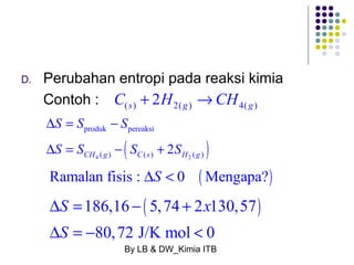 D. Perubahan entropi pada reaksi kimia 
Contoh : C(s) + 2H2( g ) ®CH4( g ) 
S S S 
S S S S 
D = - 
produk pereaksi 
D = - ( + 
2 ) CH 4 ( g ) C ( s ) H 2 
( g 
) Ramalan fisis : DS < 0 (Mengapa?) 
186,16 ( 5,74 2 130,57) 
80,72 J/K mol 0 
S x 
S 
D = - + 
D = - < 
By LB & DW_Kimia ITB 
 