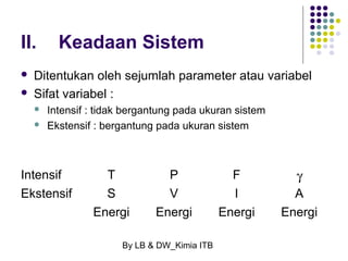 II. Keadaan Sistem 
 Ditentukan oleh sejumlah parameter atau variabel 
 Sifat variabel : 
 Intensif : tidak bergantung pada ukuran sistem 
 Ekstensif : bergantung pada ukuran sistem 
Intensif T P F g 
Ekstensif S V l A 
Energi Energi Energi Energi 
By LB & DW_Kimia ITB 
 
