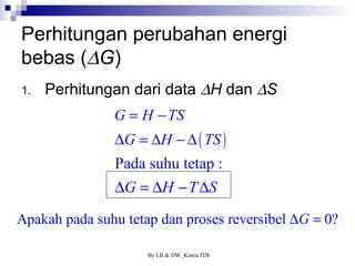 Perhitungan perubahan energi 
bebas (DG) 
1. Perhitungan dari data DH dan DS 
G H TS 
G H TS 
= - 
D = D - D 
Pada suhu tetap : 
DG = DH -TDS 
( ) 
Apakah pada suhu tetap dan proses reversibel DG = 0? 
By LB & DW_Kimia ITB 
 