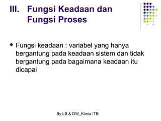 III. Fungsi Keadaan dan 
Fungsi Proses 
 Fungsi keadaan : variabel yang hanya 
bergantung pada keadaan sistem dan tidak 
bergantung pada bagaimana keadaan itu 
dicapai 
By LB & DW_Kimia ITB 
 