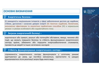 Загрози енергетичній безпеці –
короткочасні або тривалі, реальні або потенційні обставини, явища, чинники або
події, що можуть порушити безпеку та стійкість функціонування енергетичного
сектору країни, обмежити або порушити енергозабезпечення споживачів,
призвести до аварій та інших негативних наслідків
ОСНОВНІ ВИЗНАЧЕННЯ
Стійкість функціонування енергетичного сектору –
спроможність енергетичного сектору функціонувати у штатному режимі
адаптуватися до умов, що постійно змінюються, протистояти та швидко
відновлюватися після реалізації загроз будь-якого виду
Енергетична безпека –
(I) захищеність національних інтересів у сфері забезпечення доступу до надійних,
стійких, доступних і сучасних джерел енергії (ІІ) технічно надійним, безпечним,
економічно ефективним та екологічно прийнятним способом (ІІІ) в нормальних
умовах і в умовах особливого або надзвичайного стану
 