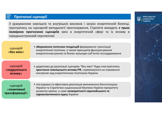 Прогнозні сценарії
З урахуванням зовнішніх та внутрішніх викликів і загроз енергетичній безпеці,
ґрунтуючись на сценарній методології прогнозування, Стратегія виходить з трьох
імовірних прогнозних сценаріїв змін в енергетичній сфері та їх впливу в
середньостроковій перспективі
• збереження поточних тенденцій формування і реалізації
енергетичної політики, а також принципів функціонування
енергетичних ринків та бізнес-культури суб’єктів господарювання
сценарій
«без змін»
• додатково до реалізації сценарію “без змін” буде спостерігатись
зростання зовнішнього впливу РФ, спрямованого на отримання
контролю над енергетичною політикою України
сценарій
«недружнього
впливу»
• послідовна та ефективна реалізація визначеного Конституцією
України та Стратегією національної безпеки України пріоритету
розвитку країни, а саме незворотності європейського та
євроатлантичного курсу України
сценарій
«позитивної
трансформації»
 
