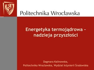 Energetyka termojądrowa – nadzieja przyszłości Dagmara Kalinowska,  Politechnika Wrocławska, Wydział Inżynierii Środowiska 
