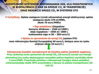NIESPÓJNOŚĆ SYSTEMÓW WSPOMAGANIA OZE, ULG PODATKOWYCH W BIOPALIWACH (I KAR ZA EMISJE  CO 2   W TRANSPORCIE) ORAZ REDUKCJI EMISJI CO 2  W SYSTEMIE ETS Certyfikaty.  Opłata zastępcza (rynek odnawialnej energii elektrycznej: opłata zastępcza około 270 zł/MWh, około 70 euro/MWh) Ulgi podatkowe  (biopaliwa:  benzyny silnikowe – 1560 zł/1000 l,  oleje napędowe – 1050 zł/ 1000 l, maksymalna ulga w UE – 300 euro/t) Opłata za uprawnienie do emisji CO 2   (system ETS: cena referencyjna Komisji Europejskiej 40 euro/t, bieżąca cena na rynku unijnym około 10 euro/t ) Inkorporacja kosztów zewnętrznych do kosztów paliwa (podatek węglowy).  Przy rynkowej cenie uprawnień do emisji CO 2  (10 euro/t) wzrost cen energii pierwotnej (na rynku obejmującym wszystkie paliwa kopalne) wyniós ł by około 3 euro/MWh. Przychody pa ń stwa z inkorporacji (mające status podatku) zrównowa ż y ł yby około 70% przychodów z akcyzy na paliwa transportowe (18 mld zł) [ 