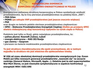 NIEBEZPIECZNA DOMINACJA KOMPLEKSU PALIWOWO-ENERGETYCZNEGO W POLSCE   Energetyczno-paliwową strukturę korporacyjną   w Polsce symbolizuje wielkość przedsiębiorstw. Są to trzy pierwsze przedsiębiorstwa na polskiej liście „500”: PKN Orlen PGNiG  (po zakupie VHP przedsiębiorstwo jest jeszcze znacznie większe)   PGE oraz drugie na świecie polskie sieciowe przedsiębiorstwo ciepłownicze: SPEC - Stołeczne Przedsiębiorstwo Energetyki Cieplnej  (Dalkia po przejęciu SPEC otwiera niebezpieczny etap koncentracji wpływów na rynek ciepła w Polsce)   Podobnie jest tylko w Rosji, gdzie największe przedsiębiorstwa, to: paliwa płynne: Rosnieft (Jukos), Łukoil energia elektryczna – RAO JES Rosija gaz ziemny – Gazprom i pierwsze na świecie moskiewskie przedsiębiorstwo ciepłownicze To jest struktura charakterystyczna dla epoki przemysłowej, ale w żadnym wypadku ta struktura nie jest właściwa dla społeczeństwa wiedzy W USA od czasu absolutnej dominacji przedsiębiorstw energetycznych (np. Exxon Mobil) już kilka nowszych generacji przedsiębiorstw „tasowało się” na szczycie rankingu (General Motors, Microsoft, Apple…). Ostatnio jest to sieć supermarketów  Wal-Mart Stores, co jest niezwykle symptomatyczne w aspekcie konfrontacji energetyki WEK i OZE/URE   