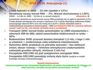STYL ŻYCIA. Antycypacja (1) Liczba ludności w 2050  ->  33 mln (spadek o 12%) Uśredniony roczny wzrost PKB  ->  2%. Wzrost skumulowany o 120%   (2010 -> 1,2 bln zł, 2050 -> 2,6 bln zł, w cenach stałych)  Komentarz.  W scenariuszu  business as usual  wzrost roczny PKB przyjmuje się na ogół na poziomie 3,5%.   Trzeba jednak zmniejszyć ten wzrost o minimum 1% z tytułu likwidacji zadłużenia Polski wynoszącego obecnie 55% oraz nie mniej niż o 0,5% z tytułu  strended costs  w wielkoskalowej energetyce korporacyjnej – WEK  (zmniejszenie PKB nie z powodu deficytu energii i opłat za CO 2 , ale właśnie  strended costs  w energetyce) ,   Transport 2050: wzrost liczby samochodów na 1000 mieszkańców z obecnych 400 do 600; udział samochodów elektrycznych w rynku -> 50%  Budownictwo 2050: przyrost domów/mieszkań 1,5 mln, z tego 1 mln w miastach + modernizacja całej substancji mieszkaniowej  Rolnictwo 2050: produkcja na potrzeby żywności – bez istotnych zmian; obszar rozwoju – rolnictwo energetyczne (wykorzystanie nadwyżek gruntów rolnych, minimum 3 mln ha) Energetyka OZE/URE nie jest zastąpieniem energetyki WEK. Energetyka OZE/URE powoduje zmianę stylu życia   (wejście w model trwałego rozwoju zrównoważonego) Rozwój zrównoważony: zamiast przejadania się i stosowania Raphacholinu, po prostu nie przejadamy się. Dotyczy nie tylko żywności, ale także energii/paliw (samochodów, domów)  