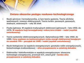 Zmiana obszarów postępu naukowo-technologicznego Nauki górnicze i termodynamika, w tym teoria spalania. Teoria silników spalinowych i maszyn elektrycznych. Teoria turbin: parowych, gazowych, wodnych, wiatrowych – cały XX wiek  Fizyka jądrowa. W aspekcie tradycyjnych elektrowni jądrowych – lata 1950. do 1970.  W aspekcie fuzji termojądrowej i mikro/mini-źródeł – nadal (wysiłek umiarkowany)   Teoria systemów elektroenergetycznych. Optymalizacja ERO – lata 1960. do 1980.  Ceny węzłowe na konkurencyjnym rynku energii elektrycznej bazującym na zasadzie TPA – początek lat 1990. i nadal   (wysiłek umiarkowany)   Nauki biologiczne (w aspekcie energetycznym: genetyka roślin energetycznych, biotechnologia środowiskowa)  –  silne przyspieszenie w ostatniej dekadzie Elektronika i teleinformatyka w aspekcie energetycznym: słoneczne technologie energetyczne, przemysł ICT,  smart grid –  bardzo silne   przyspieszenie w ostatniej dekadzie 