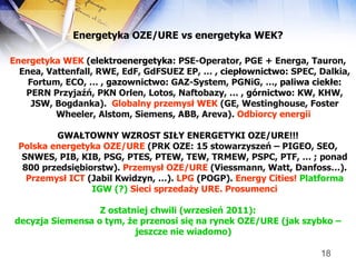 Energetyka OZE/URE  vs energetyka WEK? Energetyka WEK  ( elektroenergetyka:  PSE-Operator, PGE + Energa, Tauron, Enea, Vattenfall, RWE, EdF, GdFSUEZ EP, … ,  ciepłownictwo:  SPEC, Dalkia, Fortum, ECO, … ,  gazownictwo:  GAZ-System, PGNiG, …,  paliwa ciekłe:  PERN Przyjaźń, PKN Orlen, Lotos, Naftobazy, … ,  górnictwo:  KW, KHW, JSW, Bogdanka).  Globalny przemysł WEK  (GE, Westinghouse, Foster Wheeler, Alstom, Siemens, ABB, Areva).  Odbiorcy energii   GWAŁTOWNY WZROST SIŁY ENERGETYKI OZE/URE!!! Polska energetyka OZE/URE  (PRK OZE: 15 stowarzyszeń – PIGEO, SEO, SNWES, PIB, KIB, PSG, PTES, PTEW, TEW, TRMEW, PSPC, PTF, … ; ponad 800 przedsiębiorstw).  Przemysł OZE/URE  (Viessmann, Watt, Danfoss…).  Przemysł ICT  (Jabil Kwidzyn, …).  LPG  (POGP).  Energy Cities!   Platforma IGW (?)   Sieci sprzedaży URE. Prosumenci Z ostatniej chwili (wrzesień 2011): decyzja Siemensa o tym, że przenosi się na rynek OZE/URE   (jak szybko – jeszcze nie wiadomo)   