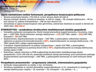 RAMY JAKOŚCIOWO-ILOŚCIOWE (1) PROBLEMU Perspektywa polityczna PKB: 1,4 bln zł Zadłużenie: 770 mld zł Ujęcie wartościowe rynków końcowych, perspektywa korporacyjno-polityczna Roczne przychody/koszty: 170 mld zł, w tym akcyza około 40 mld zł Roczna wartość rynków, struktura kosztów, w mld zł: ciepło – 30, energia elektryczna – 40 (w tym akcyza 3), paliwa transportowe – 100 (w tym akcyza 37) Inwestycje w ujęciu korporacyjnym (bez górnictwa, scenariusz  business as usual ) w okresie do 2020 roku:  800 mld zł   SYNERGETYKA – przebudowa strukturalnie nieefektywnych działów gospodarki Kompleks paliwowo-energetyczny. Rynki energii pierwotnej węgiel kamienny i brunatny, ropa, gaz – 1100 TWh. Rynki końcowe: energia elektryczna –  115 /155 TWh, ciepło –  210 /240 TWh, transport –  30 /210 TWh  Budownictwo. Zapotrzebowanie na ciepło – 240 TWh, z potencjałem całkowitej redukcji (głównie za pomocą termomodernizacji) o  50%.  Zapotrzebowanie na energię elektryczną – 55 TWh (około 50% całego zapotrzebowania)  Transport: Zapotrzebowanie na paliwa transportowe – około 210 TWh, z potencjałem jednostkowej redukcji (za pomocą Smart EV) o  70%.  Zapotrzebowanie na energię elektryczną (kolej) około 3 TWh Rolnictwo: udział rolnictwa w PKB (najbardziej strukturalnie nieefektywnego działu gospodarki): 3,5% (50 mld zł), potencjał produkcji energii pierwotnej, przy zachowaniu pełnego bezpieczeństwa żywnościowego – 240 TWh, z potencjałem konwersji na rynki końcowe około 80%  Perspektywa prosumencka – progresywny człowiek, zrównoważona gospodarka Dochody rozporządzalne na osobę: 1 tys. zł/miesiąc Struktura wydatków w ramach dochodów rozporządzalnych, w %: mieszkanie (z dostawami energii elektrycznej i ciepła) – 25, żywność – 25, transport – 15, telefon – 5, … 