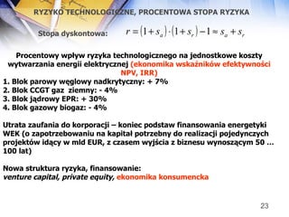 RYZYKO TECHNOLOGICZNE, PROCENTOWA STOPA RYZYKA Procentowy wpływ ryzyka technologicznego na jednostkowe koszty wytwarzania energii elektrycznej  (ekonomika wskaźników efektywności NPV, IRR) 1. Blok parowy węglowy nadkrytyczny: + 7% 2. Blok CCGT gaz  ziemny: - 4% 3. Blok jądrowy EPR: + 30%  4. Blok gazowy biogaz: - 4% Utrata zaufania do korporacji – koniec podstaw finansowania energetyki WEK (o zapotrzebowaniu na kapitał potrzebny do realizacji pojedynczych projektów idący w mld EUR, z czasem wyjścia z biznesu wynoszącym 50 … 100 lat) Nowa struktura ryzyka, finansowanie: venture capital, private equity,   ekonomika konsumencka Stopa dyskontowa:   