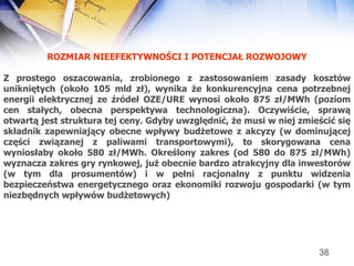ROZMIAR NIEEFEKTYWNOŚCI I POTENCJAŁ ROZWOJOWY Z prostego oszacowania, zrobionego z zastosowaniem zasady kosztów unikniętych (około 105 mld zł), wynika że konkurencyjna cena potrzebnej energii elektrycznej ze źródeł OZE/URE wynosi około 875 zł/MWh (poziom cen stałych, obecna perspektywa technologiczna). Oczywiście, sprawą otwartą jest struktura tej ceny. Gdyby uwzględnić, że musi w niej zmieścić się składnik zapewniający obecne wpływy budżetowe z akcyzy (w dominującej części związanej z paliwami transportowymi), to skorygowana cena wyniosłaby około 580 zł/MWh. Określony zakres (od 580 do 875 zł/MWh) wyznacza zakres gry rynkowej, już obecnie bardzo atrakcyjny dla inwestorów (w tym dla prosumentów) i w pełni racjonalny z punktu widzenia bezpieczeństwa energetycznego oraz ekonomiki rozwoju gospodarki (w tym niezbędnych wpływów budżetowych) 