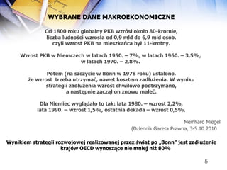 WYBRANE DANE MAKROEKONOMICZNE Od 1800 roku globalny PKB wzrósł około 80-krotnie, liczba ludności wzrosła od 0,9 mld do 6,9 mld osób, czyli wzrost PKB na mieszkańca był 11-krotny.  Wzrost PKB w Niemczech w latach 1950. – 7%, w latach 1960. – 3,5%,  w latach 1970. – 2,8%.  Potem (na szczycie w Bonn w 1978 roku) ustalono, że wzrost  trzeba utrzymać, nawet kosztem zadłużenia. W wyniku strategii zadłużenia wzrost chwilowo podtrzymano, a następnie zaczął on znowu maleć. Dla Niemiec wyglądało to tak: lata 1980. – wzrost 2,2%, lata 1990. – wzrost 1,5%, ostatnia dekada – wzrost 0,5%. Meinhard Miegel (Dziennik Gazeta Prawna, 3-5.10.2010   Wynikiem strategii rozwojowej realizowanej przez świat po „Bonn” jest zadłużenie krajów OECD wynoszące nie mniej niż 80% 