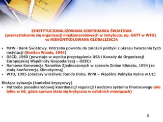 ZINSTYTUCJONALIZOWANA GOSPODARKA ŚWIATOWA (przekształcanie się organizacji międzynarodowych w instytucje, np. GATT w WTO)  vs   NIEKONTROLOWANA GLOBALIZACJA MFW i Bank Światowy. Potrzeba powrotu do założeń polityki z okresu tworzenia tych instytucji ( Bretton Woods, 1944 ) OECD, 1960 (powstaje w wyniku przystąpienia USA i Kanady do Organizacji Europejskiej Wspólnoty Gospodarczej – OEEC) Ramowa Konwencja Narodów Zjednoczonych w sprawie Zmian Klimatu, 1994 (ze stałą Konferencją Klimatyczną) WTO, 1995 (obszary wrażliwe: Runda Doha, WPR – Wspólna Polityka Rolna w UE) Bieżąca sytuacja (kontekst kryzysowy) Potrzeba ponadnarodowej koordynacji regulacji i nadzoru systemu finansowego  (nie tylko w UE, gdzie sprawa stała się krytyczna w ostatnich miesiącach) 