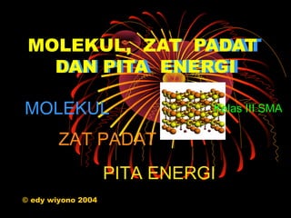 MOLEKUL, ZAT PADAT
               PADAT
   DAN PITA ENERGI
   DAN PITA ENERGI

MOLEKUL                       Kelas III SMA

        ZAT PADAT
                    PITA ENERGI
© edy wiyono 2004
 