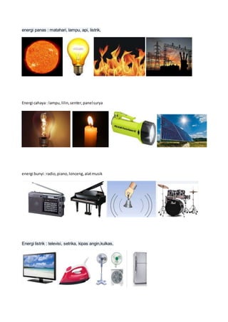energi panas : matahari, lampu, api, listrik,
Energi cahaya : lampu,lilin,senter,panelsurya
energi bunyi :radio,piano,lonceng,alatmusik
Energi listrik : televisi, setrika, kipas angin,kulkas,
 