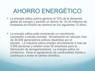 AHORRO ENERGÉTICO
 La energía eólica podría generar el 12% de la demanda
global de energía y permitir un ahorro de 10 mil millones de
toneladas de bióxido de carbono en los siguientes 12 años.
 La energía eólica está conociendo un crecimiento
importante a escala mundial . Actualmente se calculan mas
de 30.000 generadores eólicos repartidos por el
planeta. La industria eólica emplea directamente a más de
4.000 personas y existen unas 30 empresas para la
fabricación de aerogeneradores. La energía eólica no
contamina , frena el agotamiento de combustibles fósiles y
contribuye a evitar el cambio climático.
 