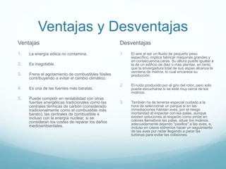 Ventajas y Desventajas
Desventajas
1. El aire al ser un fluido de pequeño peso
específico, implica fabricar máquinas grandes y
en consecuencia caras. Su altura puede igualar a
la de un edificio de diez o más plantas, en tanto
que la envergadura total de sus aspas alcanza la
veintena de metros, lo cual encarece su
producción.
2. El ruido producido por el giro del rotor, pero solo
puede escucharse si se está muy cerca de los
molinos.
3. También ha de tenerse especial cuidado a la
hora de seleccionar un parque si en las
inmediaciones habitan aves, por el riesgo
mortandad al impactar con las palas, aunque
existen soluciones al respecto como pintar en
colores llamativos las palas, situar los molinos
adecuadamente dejando "pasillos" a las aves, e,
incluso en casos extremos hacer un seguimiento
de las aves por radar llegando a parar las
turbinas para evitar las colisiones.
Ventajas
1. La energía eólica no contamina.
2. Es inagotable.
3. Frena el agotamiento de combustibles fósiles
contribuyendo a evitar el cambio climático.
4. Es una de las fuentes más baratas.
5. Puede competir en rentabilidad con otras
fuentes energéticas tradicionales como las
centrales térmicas de carbón (considerado
tradicionalmente como el combustible más
barato), las centrales de combustible e
incluso con la energía nuclear, si se
consideran los costes de reparar los daños
medioambientales.
 