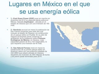 Lugares en México en el que
se usa energía eólica
 1.- Enel Green Power (EGP) puso en marcha en
diciembre de 2012 su segunda planta eólica en
México, llamada Zopiloapan , ubicada en el
estado de Oaxaca que con una inversión de 160
mdd.
 2.- Iberdrola anunció en marzo la realización de
tres nuevos proyectos para este año que
incluyen al estado de Oaxaca y la construcción
de un parque eólico en Puebla. En su plan de
negocio la empresa prevé comenzar la
ampliación de la instalación eólica Parques
Ecológicos de México, en Oaxaca, cuya
capacidad pasará de 83 a 103 megavatios, lo
que requerirá una inversión de 40 mdd.
 3.- Gas Natural Fenosa inició en marzo la
construcción de su primer parque eólico en
América Latina con una potencia instalada de
234 (MW) que estará ubicado en Oaxaca,
requerirá una inversión de 300 millones de euros
y se prevé quede terminada para 2014.
 