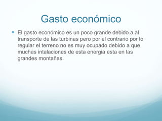 Gasto económico
 El gasto económico es un poco grande debido a al
transporte de las turbinas pero por el contrario por lo
regular el terreno no es muy ocupado debido a que
muchas intalaciones de esta energia esta en las
grandes montañas.
 