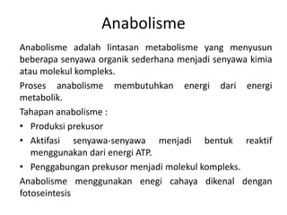 Anabolisme
Anabolisme adalah lintasan metabolisme yang menyusun
beberapa senyawa organik sederhana menjadi senyawa kimia
atau molekul kompleks.
Proses anabolisme membutuhkan energi dari energi
metabolik.
Tahapan anabolisme :
• Produksi prekusor
• Aktifasi senyawa-senyawa menjadi bentuk reaktif
menggunakan dari energi ATP.
• Penggabungan prekusor menjadi molekul kompleks.
Anabolisme menggunakan enegi cahaya dikenal dengan
fotoseintesis
 