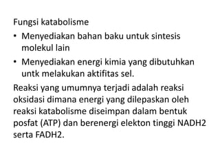 Fungsi katabolisme
• Menyediakan bahan baku untuk sintesis
molekul lain
• Menyediakan energi kimia yang dibutuhkan
untk melakukan aktifitas sel.
Reaksi yang umumnya terjadi adalah reaksi
oksidasi dimana energi yang dilepaskan oleh
reaksi katabolisme diseimpan dalam bentuk
posfat (ATP) dan berenergi elekton tinggi NADH2
serta FADH2.
 