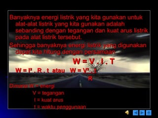 Banyaknya energi listrik yang kita gunakan untukBanyaknya energi listrik yang kita gunakan untuk
alat-alat listrik yang kita gunakan adalahalat-alat listrik yang kita gunakan adalah
sebanding dengan tegangan dan kuat arus listriksebanding dengan tegangan dan kuat arus listrik
pada alat listrik tersebut.pada alat listrik tersebut.
Sehingga banyaknya energi listrik yang digunakanSehingga banyaknya energi listrik yang digunakan
dapat kita hitung dengan persamaandapat kita hitung dengan persamaan
W = V . I . TW = V . I . T
W = IW = I² . R . t atau W =² . R . t atau W = V² . tV² . t
RR
Dimana W = energiDimana W = energi
V = teganganV = tegangan
I = kuat arusI = kuat arus
t = waktu penggunaant = waktu penggunaan
 