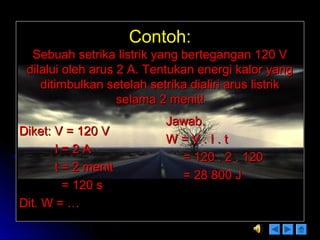 Contoh:Contoh:
Sebuah setrika listrik yang bertegangan 120 VSebuah setrika listrik yang bertegangan 120 V
dilalui oleh arus 2 A. Tentukan energi kalor yangdilalui oleh arus 2 A. Tentukan energi kalor yang
ditimbulkan setelah setrika dialiri arus listrikditimbulkan setelah setrika dialiri arus listrik
selama 2 menit!selama 2 menit!
Diket: V = 120 VDiket: V = 120 V
I = 2 AI = 2 A
t = 2 menitt = 2 menit
= 120 s= 120 s
Dit. W = …Dit. W = …
Jawab.Jawab.
W = V . I . tW = V . I . t
= 120 . 2 . 120= 120 . 2 . 120
= 28 800 J= 28 800 J
 