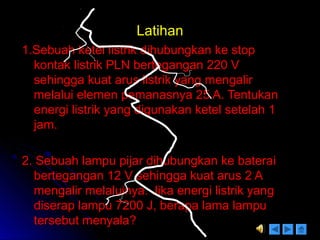 LatihanLatihan
1.Sebuah ketel listrik dihubungkan ke stop1.Sebuah ketel listrik dihubungkan ke stop
kontak listrik PLN bertegangan 220 Vkontak listrik PLN bertegangan 220 V
sehingga kuat arus listrik yang mengalirsehingga kuat arus listrik yang mengalir
melalui elemen pemanasnya 25 A. Tentukanmelalui elemen pemanasnya 25 A. Tentukan
energi listrik yang digunakan ketel setelah 1energi listrik yang digunakan ketel setelah 1
jam.jam.
2. Sebuah lampu pijar dihubungkan ke baterai2. Sebuah lampu pijar dihubungkan ke baterai
bertegangan 12 V sehingga kuat arus 2 Abertegangan 12 V sehingga kuat arus 2 A
mengalir melaluinya. Jika energi listrik yangmengalir melaluinya. Jika energi listrik yang
diserap lampu 7200 J, berapa lama lampudiserap lampu 7200 J, berapa lama lampu
tersebut menyala?tersebut menyala?
 