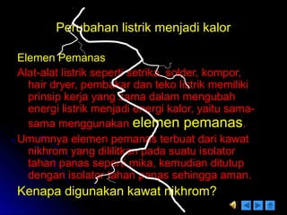 Perubahan listrik menjadi kalorPerubahan listrik menjadi kalor
Elemen PemanasElemen Pemanas
Alat-alat listrik seperti setrika, solder, kompor,Alat-alat listrik seperti setrika, solder, kompor,
hair dryer, pembakar dan teko listrik memilikihair dryer, pembakar dan teko listrik memiliki
prinsip kerja yang sama dalam mengubahprinsip kerja yang sama dalam mengubah
energi listrik menjadi energi kalor, yaitu sama-energi listrik menjadi energi kalor, yaitu sama-
sama menggunakansama menggunakan elemen pemanaselemen pemanas..
Umumnya elemen pemanas terbuat dari kawatUmumnya elemen pemanas terbuat dari kawat
nikhrom yang dililitkan pada suatu isolatornikhrom yang dililitkan pada suatu isolator
tahan panas seperti mika, kemudian ditutuptahan panas seperti mika, kemudian ditutup
dengan isolator tahan panas sehingga aman.dengan isolator tahan panas sehingga aman.
Kenapa digunakan kawat nikhrom?Kenapa digunakan kawat nikhrom?
 