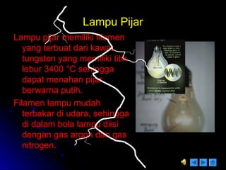 Lampu PijarLampu Pijar
Lampu pijar memiliki filamenLampu pijar memiliki filamen
yang terbuat dari kawatyang terbuat dari kawat
tungsten yang memiliki titiktungsten yang memiliki titik
lebur 3400lebur 3400 °C sehingga°C sehingga
dapat menahan pijardapat menahan pijar
berwarna putih.berwarna putih.
Filamen lampu mudahFilamen lampu mudah
terbakar di udara, sehinggaterbakar di udara, sehingga
di dalam bola lampu diisidi dalam bola lampu diisi
dengan gas argon dan gasdengan gas argon dan gas
nitrogen.nitrogen.
Cahaya = 10 %
Panas = 90 %
 