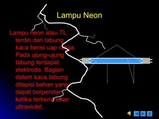 Lampu NeonLampu Neon
Lampu neon atau TLLampu neon atau TL
terdiri dari tabungterdiri dari tabung
kaca berisi uap raksa.kaca berisi uap raksa.
Pada ujung-ujungPada ujung-ujung
tabung terdapattabung terdapat
elektroda. Bagianelektroda. Bagian
dalam kaca tabungdalam kaca tabung
dilapisi bahan yangdilapisi bahan yang
dapat berpendardapat berpendar
ketika terkena sinarketika terkena sinar
ultraviolet.ultraviolet.
Elektroda
Uap
raksa
Tabung
kaca
Zat yang
berpendar
Cahaya = 60 %
Panas = 40 %
 