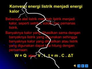 Konversi energi listrik menjadi energiKonversi energi listrik menjadi energi
kalorkalor
Beberapa alat listrik merubah listrik menjadiBeberapa alat listrik merubah listrik menjadi
kalor, seperti setrika, solder dan pemanaskalor, seperti setrika, solder dan pemanas
listrik.listrik.
Banyaknya kalor yang dihasilkan sama denganBanyaknya kalor yang dihasilkan sama dengan
banyaknya listrik yang digunakan sehinggabanyaknya listrik yang digunakan sehingga
banyaknya kalor yang dihasilkan atau listrikbanyaknya kalor yang dihasilkan atau listrik
yang digunakan dapat kita hitung denganyang digunakan dapat kita hitung dengan
persamaan:persamaan:
W = QW = Q atauatau V . I . t = m . C .V . I . t = m . C . ΔΔTT
 