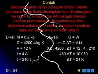 ContohContoh
Sebuah bejana berisi 0,2 kg air dingin. KetikaSebuah bejana berisi 0,2 kg air dingin. Ketika
pemanas celup listrik dicelupkan dan dihubungkanpemanas celup listrik dicelupkan dan dihubungkan
ke listrik 12 V, kuat arus 4A mengalir melaluike listrik 12 V, kuat arus 4A mengalir melalui
elemen pemanasnya. Jika pemanas listrikelemen pemanasnya. Jika pemanas listrik
dijalankan selama 210 sekon, tentukan kenaikandijalankan selama 210 sekon, tentukan kenaikan
suhu air. Kalor jenis air 4200 J/kg Ksuhu air. Kalor jenis air 4200 J/kg K
Diket. M = 0,2 kgDiket. M = 0,2 kg
C = 4200 J/kg KC = 4200 J/kg K
V = 12 VV = 12 V
I = 4 AI = 4 A
t = 210 st = 210 s
Dit.Dit. ΔΔTT
Jawab. Q = WJawab. Q = W
m.C.m.C.ΔΔT = V.I.tT = V.I.t
0,2 . 4200 .0,2 . 4200 . ΔΔT = 12 . 4 . 210T = 12 . 4 . 210
480480 ΔΔT = 10 080T = 10 080
ΔΔT = 21 KT = 21 K
 