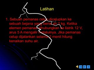 LatihanLatihan
1. Sebuah pemanas celup dicelupkan ke1. Sebuah pemanas celup dicelupkan ke
sebuah bejana yang berisi air 2 kg. Ketikasebuah bejana yang berisi air 2 kg. Ketika
elemen pemanas dihubungkan ke listrik 12 V,elemen pemanas dihubungkan ke listrik 12 V,
arus 5 A mengalir melaluinya. Jika pemanasarus 5 A mengalir melaluinya. Jika pemanas
celup dijalankan selama 2 menit hitungcelup dijalankan selama 2 menit hitung
kenaikan suhu air.kenaikan suhu air.
 
