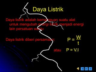 Daya ListrikDaya Listrik
Daya listrik adalah kemampuan suatu alatDaya listrik adalah kemampuan suatu alat
untuk mengubah energi listrik menjadi energiuntuk mengubah energi listrik menjadi energi
lain persatuan waktulain persatuan waktu
Daya listrik diberi persamaan:Daya listrik diberi persamaan:
atauatau P = V.IP = V.I
P =
W
t
Ket. P = Daya (watt)
W = energi (joule)
V = tegangan ( volt)
I = kuat arus ( Ampere)
t = waktu (sekon)
 