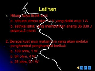LatihanLatihan
1.1. Hitung daya listrik dari:Hitung daya listrik dari:
a. sebuah lampu pijar 12 V yang dialiri arus 1 Aa. sebuah lampu pijar 12 V yang dialiri arus 1 A
b. setrika listrik yang memberikan energi 36 000 Jb. setrika listrik yang memberikan energi 36 000 J
selama 2 menitselama 2 menit
2. Berapa kuat arus maksimum yang akan melalui2. Berapa kuat arus maksimum yang akan melalui
penghambat-penghambat berikut:penghambat-penghambat berikut:
a. 100 ohm, 1 Wa. 100 ohm, 1 W
b. 64 ohm, 4 Wb. 64 ohm, 4 W
c. 25 ohm, 0,1 Wc. 25 ohm, 0,1 W
 