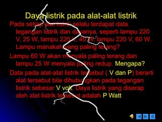 Daya listrik pada alat-alat listrikDaya listrik pada alat-alat listrik
Pada setiap alat listrik selalu terdapat dataPada setiap alat listrik selalu terdapat data
tegangan listrik dan dayanya, seperti lampu 220tegangan listrik dan dayanya, seperti lampu 220
V, 25 W, lampu 220 V, 40 W, lampu 220 V, 60 W.V, 25 W, lampu 220 V, 40 W, lampu 220 V, 60 W.
Lampu manakah yang paling terang?Lampu manakah yang paling terang?
Lampu 60 W akan menyala paling terang danLampu 60 W akan menyala paling terang dan
lampu 25 W menyala paling redup.lampu 25 W menyala paling redup. Mengapa?Mengapa?
Data pada alat-alat listrik tersebut (Data pada alat-alat listrik tersebut ( V dan PV dan P) berarti) berarti
alat tersebut bila dihubungkan pada teganganalat tersebut bila dihubungkan pada tegangan
listrik sebesarlistrik sebesar V voltV volt, Daya listrik yang diserap, Daya listrik yang diserap
oleh alat listrik tersebut adalaholeh alat listrik tersebut adalah P WattP Watt
 