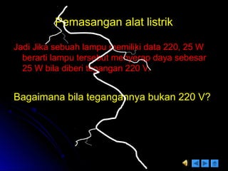Pemasangan alat listrikPemasangan alat listrik
Jadi Jika sebuah lampu memiliki data 220, 25 WJadi Jika sebuah lampu memiliki data 220, 25 W
berarti lampu tersebut menyerap daya sebesarberarti lampu tersebut menyerap daya sebesar
25 W bila diberi tegangan 220 V.25 W bila diberi tegangan 220 V.
Bagaimana bila tegangannya bukan 220 V?Bagaimana bila tegangannya bukan 220 V?
 