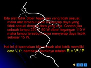Bila alat listrik diberi tegangan yang tidak sesuai,Bila alat listrik diberi tegangan yang tidak sesuai,
maka alat tersebut akan menyerap daya yangmaka alat tersebut akan menyerap daya yang
tidak sesuai dengan data yang ada. Contoh jikatidak sesuai dengan data yang ada. Contoh jika
sebuah lampu 220 V, 60 W diberi tegangan 110 Vsebuah lampu 220 V, 60 W diberi tegangan 110 V
maka lampu tersebut hanya menyerap daya listrikmaka lampu tersebut hanya menyerap daya listrik
sebesar 15 W.sebesar 15 W.
Hal ini di karenakan bila sebuah alat listrik memilikiHal ini di karenakan bila sebuah alat listrik memiliki
data V, Pdata V, P, hambatan listriknya adalah, hambatan listriknya adalah R = VR = V² / P² / P
 