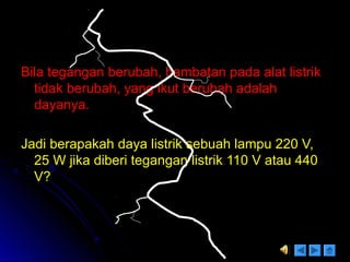 Bila tegangan berubah, hambatan pada alat listrikBila tegangan berubah, hambatan pada alat listrik
tidak berubah, yang ikut berubah adalahtidak berubah, yang ikut berubah adalah
dayanya.dayanya.
Jadi berapakah daya listrik sebuah lampu 220 V,Jadi berapakah daya listrik sebuah lampu 220 V,
25 W jika diberi tegangan listrik 110 V atau 44025 W jika diberi tegangan listrik 110 V atau 440
V?V?
 