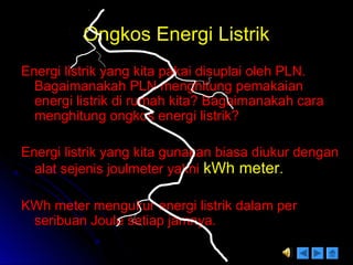 Ongkos Energi ListrikOngkos Energi Listrik
Energi listrik yang kita pakai disuplai oleh PLN.Energi listrik yang kita pakai disuplai oleh PLN.
Bagaimanakah PLN menghitung pemakaianBagaimanakah PLN menghitung pemakaian
energi listrik di rumah kita? Bagaimanakah caraenergi listrik di rumah kita? Bagaimanakah cara
menghitung ongkos energi listrik?menghitung ongkos energi listrik?
Energi listrik yang kita gunakan biasa diukur denganEnergi listrik yang kita gunakan biasa diukur dengan
alat sejenis joulmeter yaknialat sejenis joulmeter yakni kWh meterkWh meter..
KWh meter mengukur energi listrik dalam perKWh meter mengukur energi listrik dalam per
seribuan Joule setiap jamnya.seribuan Joule setiap jamnya.
 