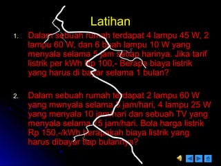 LatihanLatihan
1.1. Dalam sebuah rumah terdapat 4 lampu 45 W, 2Dalam sebuah rumah terdapat 4 lampu 45 W, 2
lampu 60 W, dan 6 buah lampu 10 W yanglampu 60 W, dan 6 buah lampu 10 W yang
menyala selama 5 jam setiap harinya. Jika tarifmenyala selama 5 jam setiap harinya. Jika tarif
listrik per kWh Rp 100,- Berapa biaya listriklistrik per kWh Rp 100,- Berapa biaya listrik
yang harus di bayar selama 1 bulan?yang harus di bayar selama 1 bulan?
2.2. Dalam sebuah rumah terdapat 2 lampu 60 WDalam sebuah rumah terdapat 2 lampu 60 W
yang mwnyala selama 8 jam/hari, 4 lampu 25 Wyang mwnyala selama 8 jam/hari, 4 lampu 25 W
yang menyala 10 jam/hari dan sebuah TV yangyang menyala 10 jam/hari dan sebuah TV yang
menyala selama 15 jam/hari. Bola harga listrikmenyala selama 15 jam/hari. Bola harga listrik
Rp 150,-/kWh berapakah biaya listrik yangRp 150,-/kWh berapakah biaya listrik yang
harus dibayar tiap bulannya?harus dibayar tiap bulannya?
 