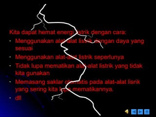 Kita dapat hemat energi listrik dengan cara:Kita dapat hemat energi listrik dengan cara:
- Menggunakan alat-alat listrik dengan daya yangMenggunakan alat-alat listrik dengan daya yang
sesuaisesuai
- Menggunakan alat-alat listrik seperlunyaMenggunakan alat-alat listrik seperlunya
- Tidak lupa mematikan alat-alat listrik yang tidakTidak lupa mematikan alat-alat listrik yang tidak
kita gunakankita gunakan
- Memasang saklar otomatis pada alat-alat lisrikMemasang saklar otomatis pada alat-alat lisrik
yang sering kita lupa mematikannya.yang sering kita lupa mematikannya.
- dlldll
 