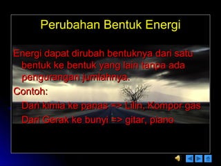 Perubahan Bentuk EnergiPerubahan Bentuk Energi
Energi dapat dirubah bentuknya dari satuEnergi dapat dirubah bentuknya dari satu
bentuk ke bentuk yang lain tanpa adabentuk ke bentuk yang lain tanpa ada
pengurangan jumlahnya.pengurangan jumlahnya.
Contoh:Contoh:
Dari kimia ke panas => Lilin, Kompor gasDari kimia ke panas => Lilin, Kompor gas
Dari Gerak ke bunyi => gitar, pianoDari Gerak ke bunyi => gitar, piano
 